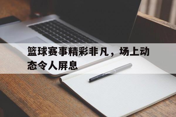 篮球赛事精彩非凡，场上动态令人屏息