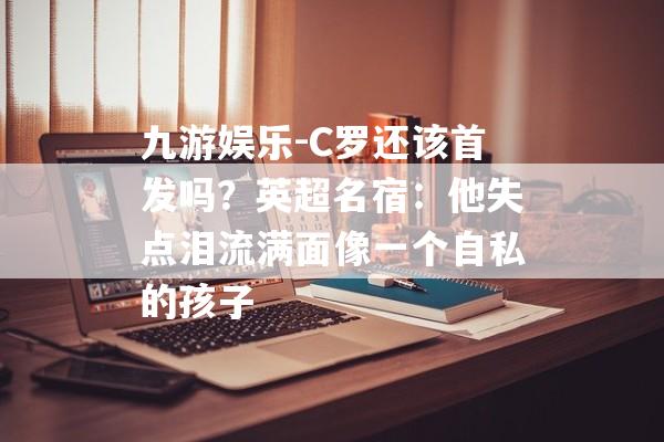 九游娱乐-C罗还该首发吗？英超名宿：他失点泪流满面像一个自私的孩子